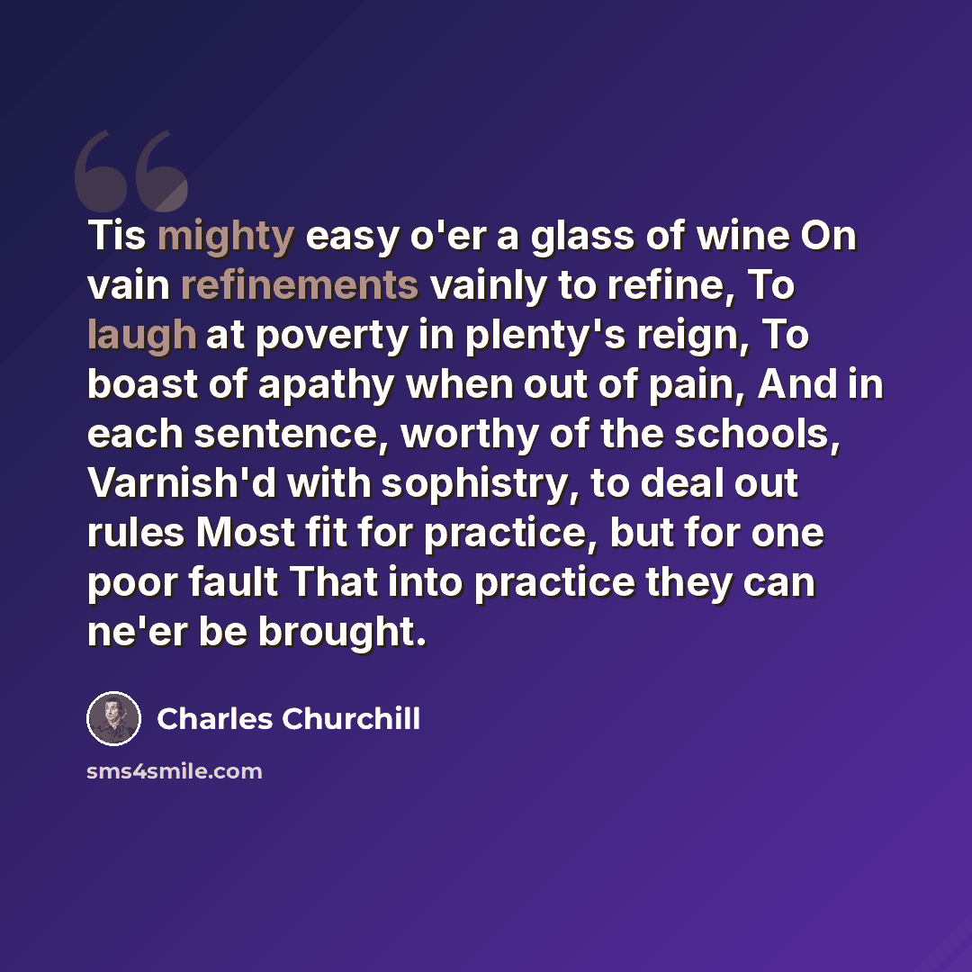 “Tis mighty easy o'er a glass of wine On vain refinements vainly to refine, To laugh at poverty in plenty's reign, To boast of apathy when out of pain, And in each sentence, worthy of the schools, Varnish'd with sophistry, to deal out rules Most fit for practice, but for one poor fault That into…” quote by Charles Churchill