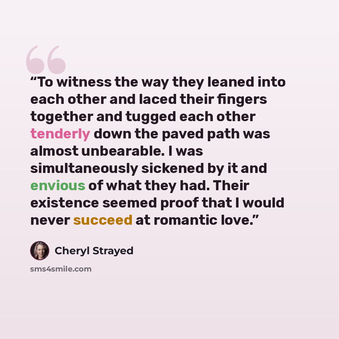 “To witness the way they leaned into each other and laced their fingers together and tugged each other tenderly down the paved path was almost unbearable. I was simultaneously sickened by it and envious of what they had. Their existence seemed proof that I would never succeed at romantic love.” quote by Cheryl Strayed