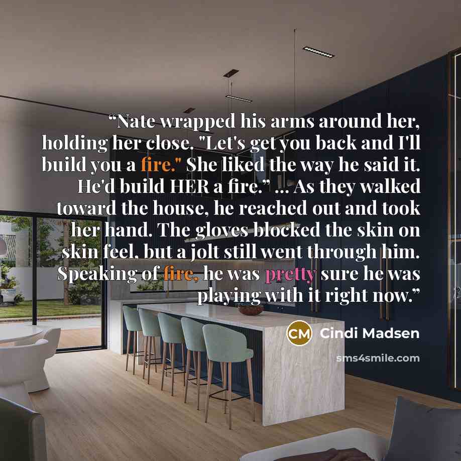 “Nate wrapped his arms around her, holding her close. "Let's get you back and I'll build you a fire." She liked the way he said it. He'd build HER a fire.” ... As they walked toward the house, he reached out and took her hand. The gloves blocked the skin on skin feel, but a jolt still went through…” quote by Cindi Madsen