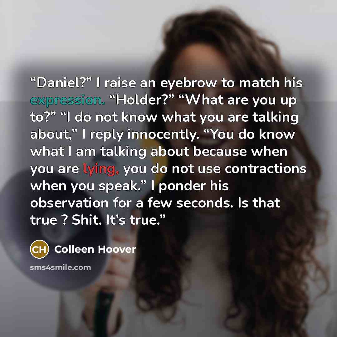“Daniel?” I raise an eyebrow to match his expression. “Holder?” “What are you up to?” “I do not know what you are talking about,” I reply innocently. “You do know what I am talking about because when you are lying, you do not use contractions when you speak.” I ponder his observation for a few…” quote by Colleen Hoover