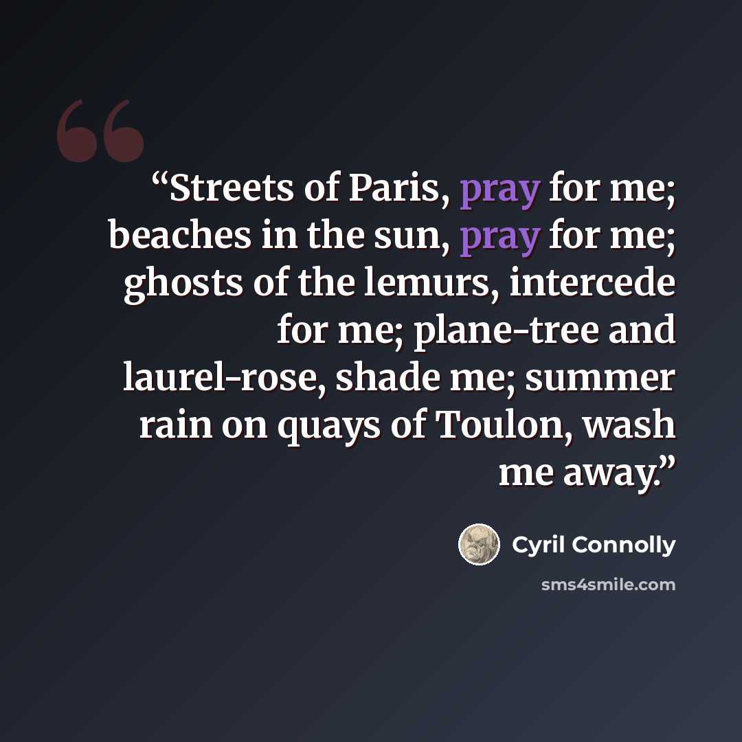 “Streets of Paris, pray for me; beaches in the sun, pray for me; ghosts of the lemurs, intercede for me; plane-tree and laurel-rose, shade me; summer rain on quays of Toulon, wash me away.” quote by Cyril Connolly