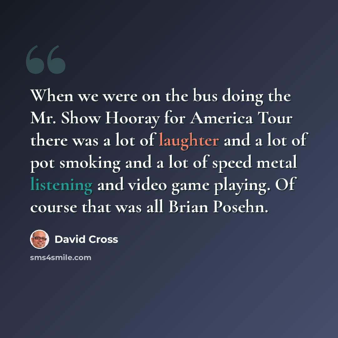 “When we were on the bus doing the Mr. Show Hooray for America Tour there was a lot of laughter and a lot of pot smoking and a lot of speed metal listening and video game playing. Of course that was all Brian Posehn.” quote by David Cross