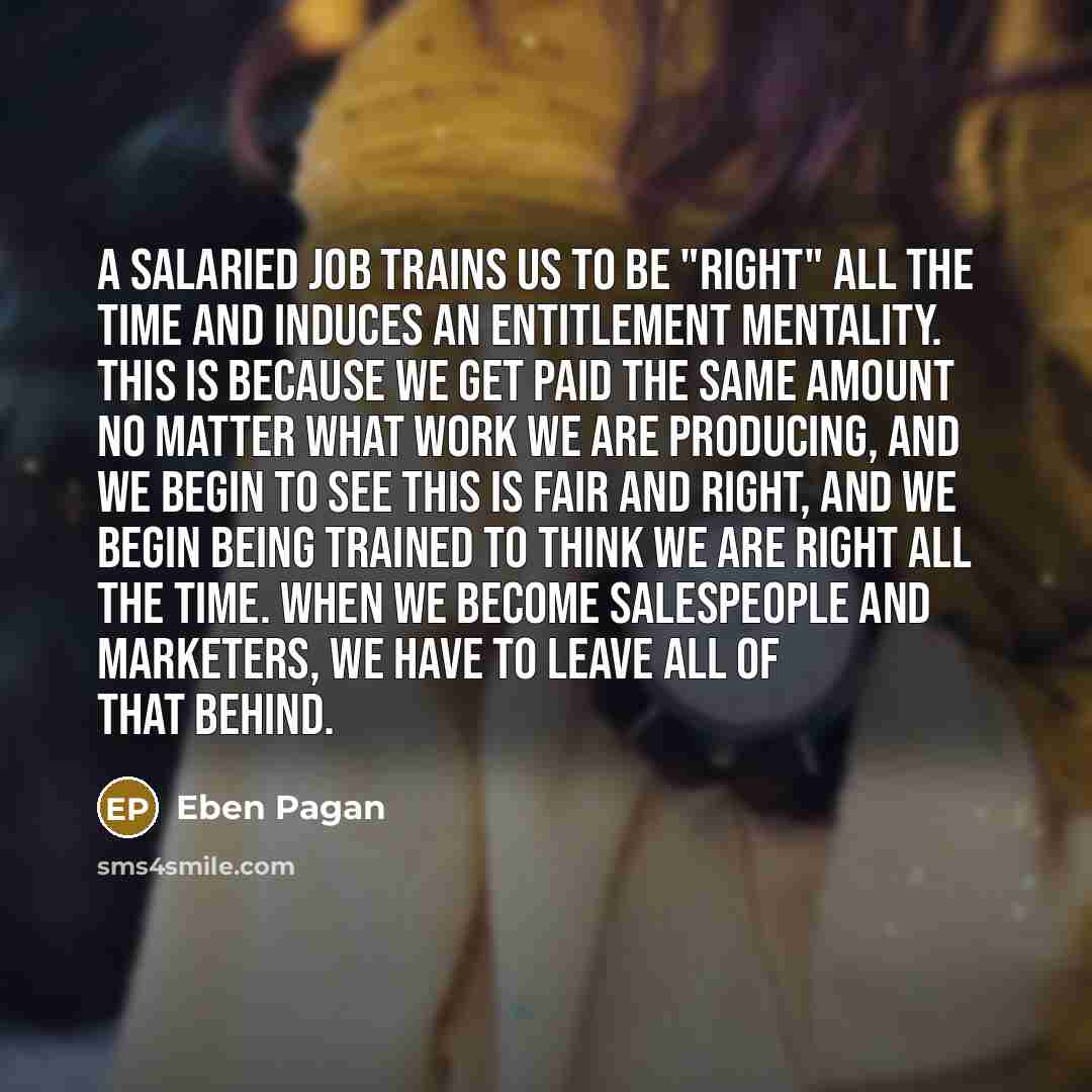 “A salaried job trains us to be "right" all the time and induces an entitlement mentality. This is because we get paid the same amount no matter what work we are producing, and we begin to see this is fair and right, and we begin being trained to think we are right all the time. When we become…” quote by Eben Pagan