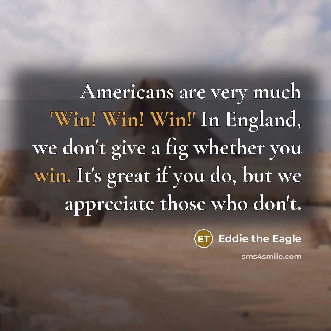 “Americans are very much 'Win! Win! Win!' In England, we don't give a fig whether you win. It's great if you do, but we appreciate those who don't.” quote by Eddie the Eagle