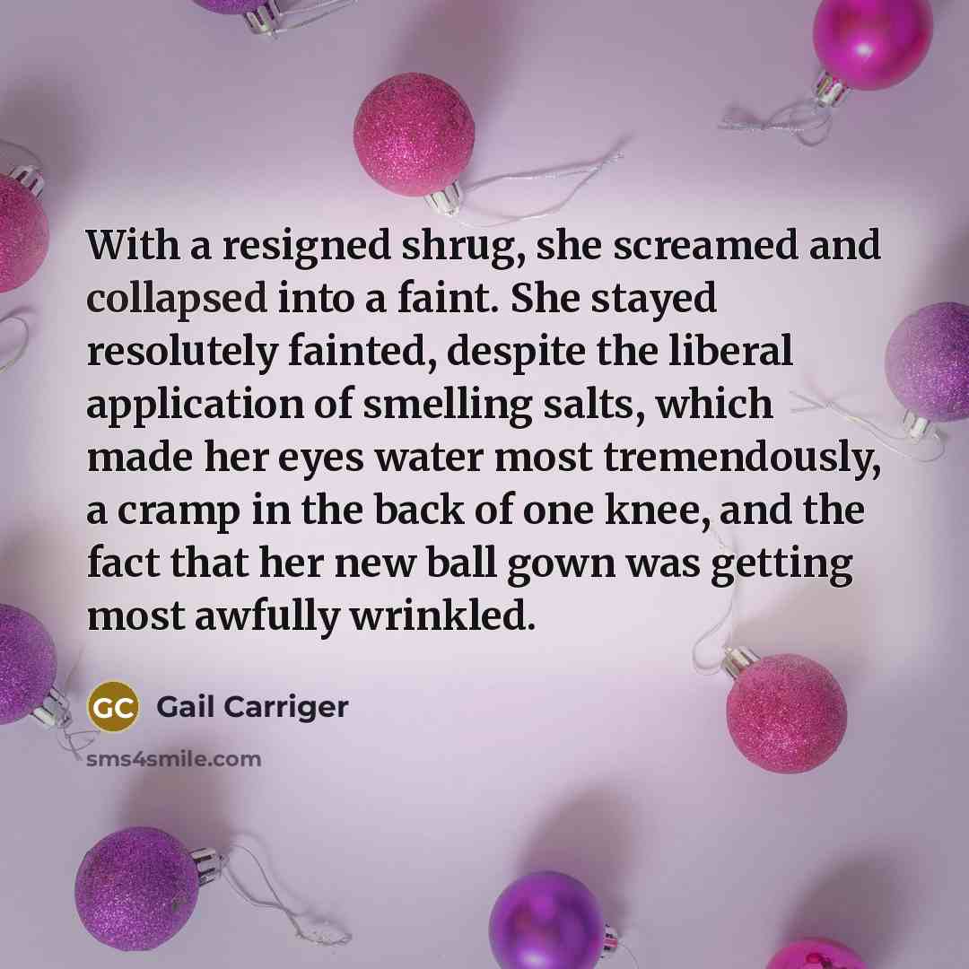“With a resigned shrug, she screamed and collapsed into a faint. She stayed resolutely fainted, despite the liberal application of smelling salts, which made her eyes water most tremendously, a cramp in the back of one knee, and the fact that her new ball gown was getting most awfully wrinkled.” quote by Gail Carriger