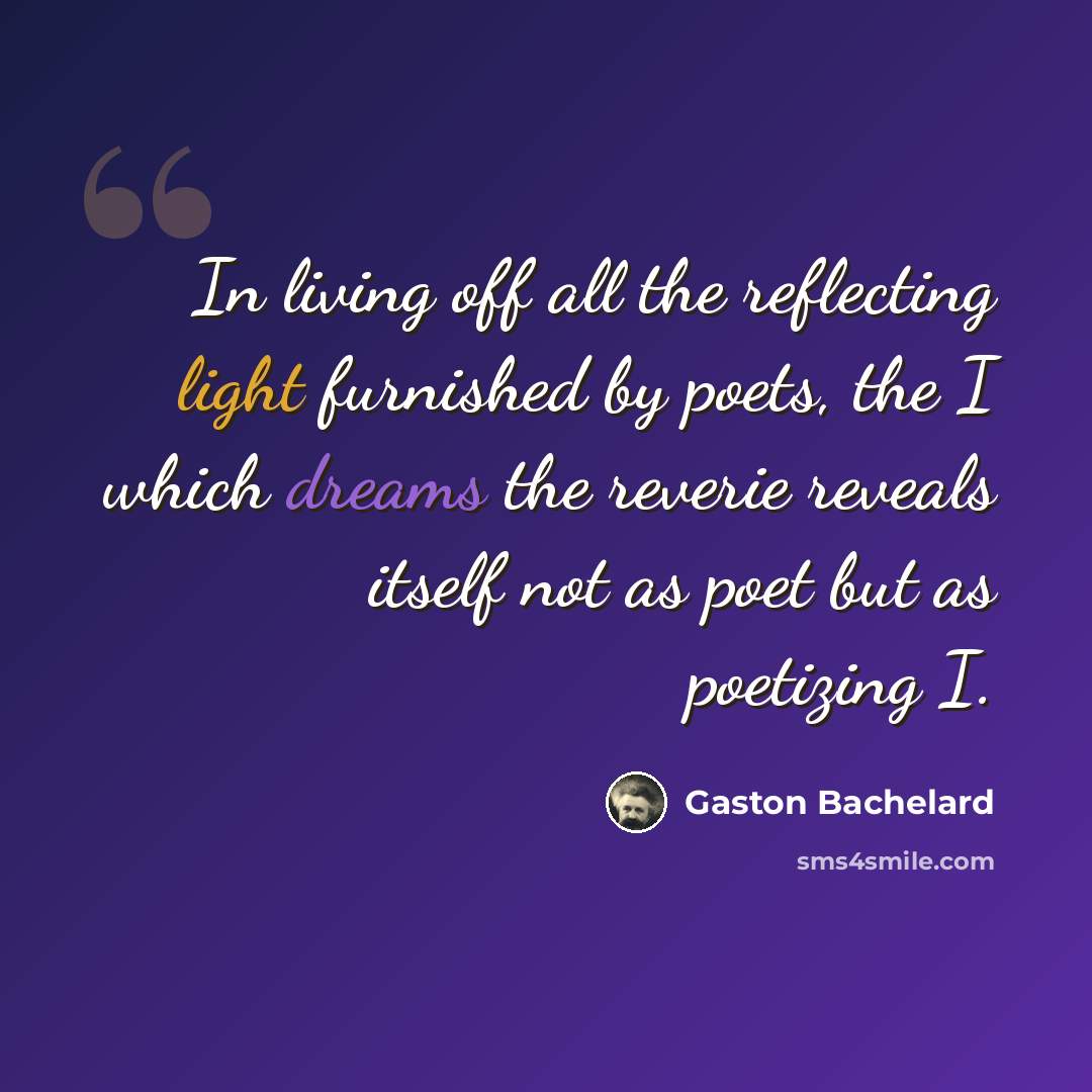 “In living off all the reflecting light furnished by poets, the I which dreams the reverie reveals itself not as poet but as poetizing I.” quote by Gaston Bachelard