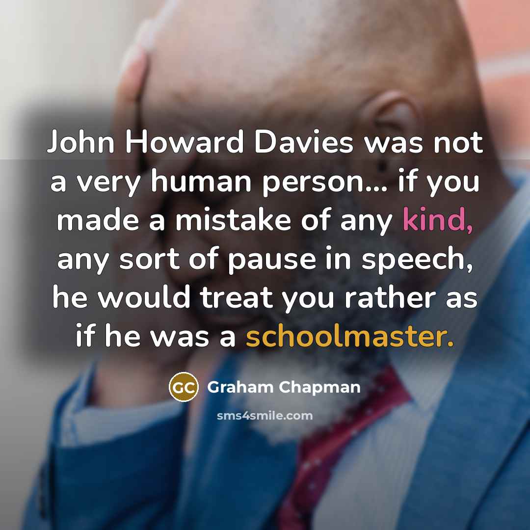“John Howard Davies was not a very human person... if you made a mistake of any kind, any sort of pause in speech, he would treat you rather as if he was a schoolmaster.” quote by Graham Chapman