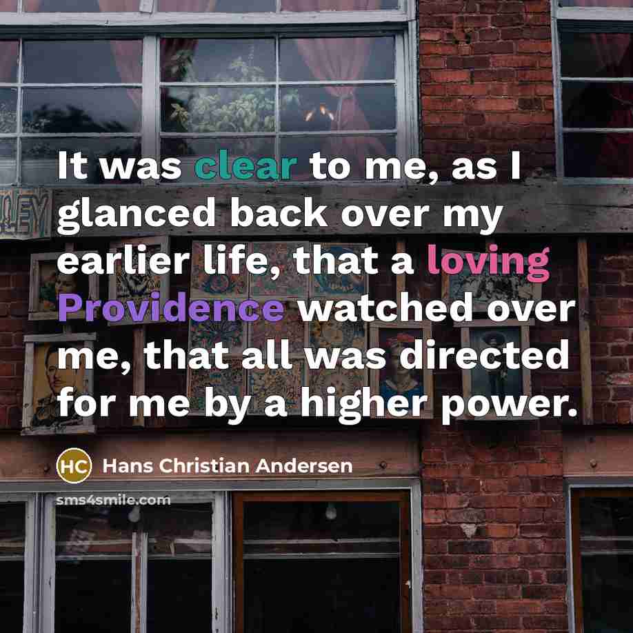 “It was clear to me, as I glanced back over my earlier life, that a loving Providence watched over me, that all was directed for me by a higher power.” quote by Hans Christian Andersen