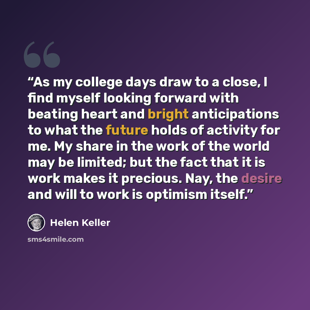“As my college days draw to a close, I find myself looking forward with beating heart and bright anticipations to what the future holds of activity for me. My share in the work of the world may be limited; but the fact that it is work makes it precious. Nay, the desire and will to work is optimism…” quote by Helen Keller