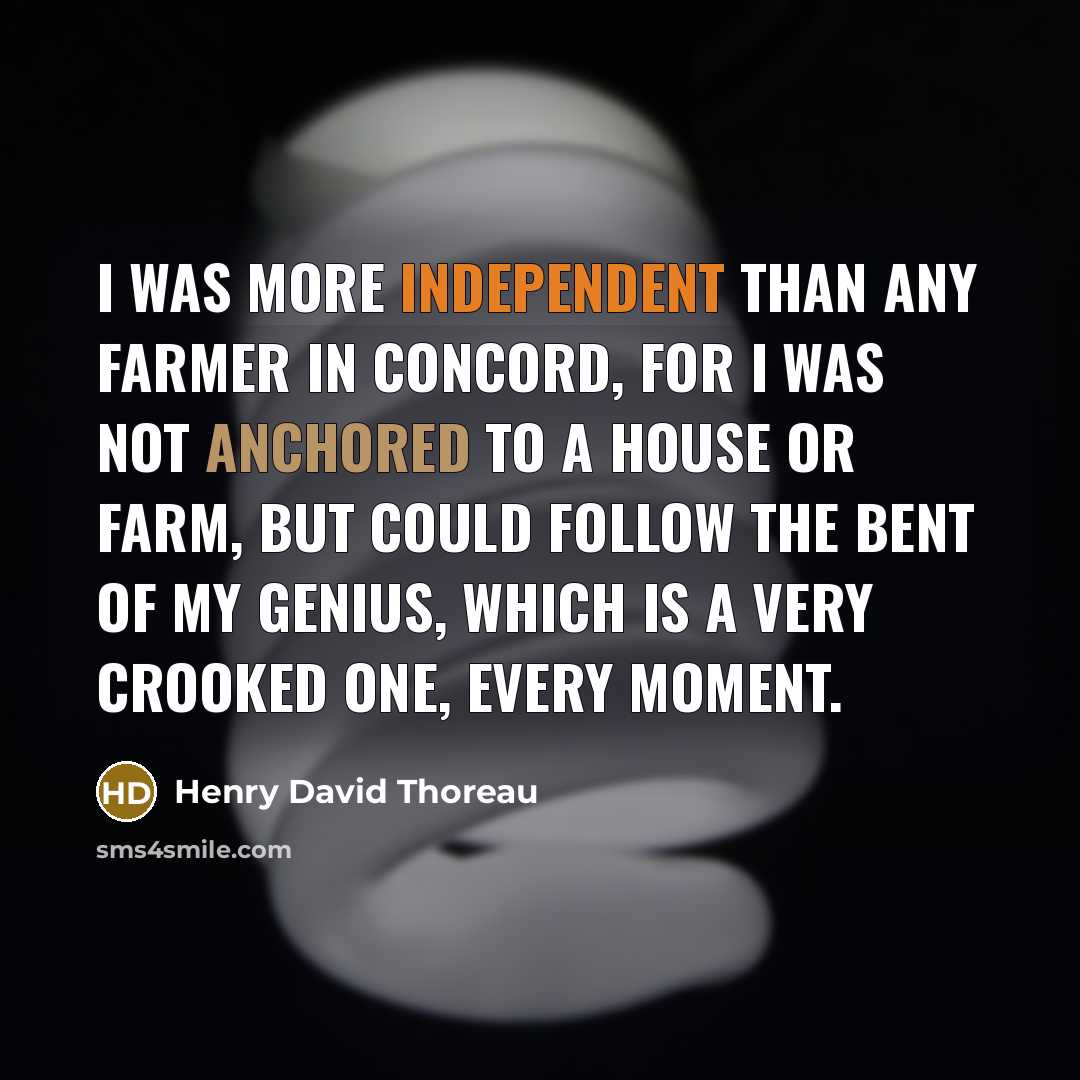 “I was more independent than any farmer in Concord, for I was not anchored to a house or farm, but could follow the bent of my genius, which is a very crooked one, every moment.” quote by Henry David Thoreau