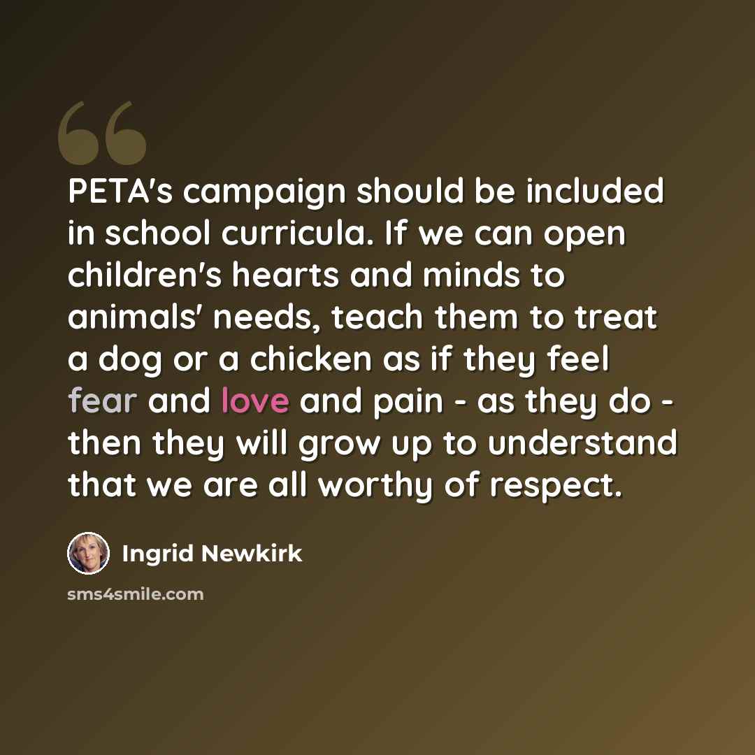 “PETA's campaign should be included in school curricula. If we can open children's hearts and minds to animals' needs, teach them to treat a dog or a chicken as if they feel fear and love and pain - as they do - then they will grow up to understand that we are all worthy of respect.” quote by Ingrid Newkirk