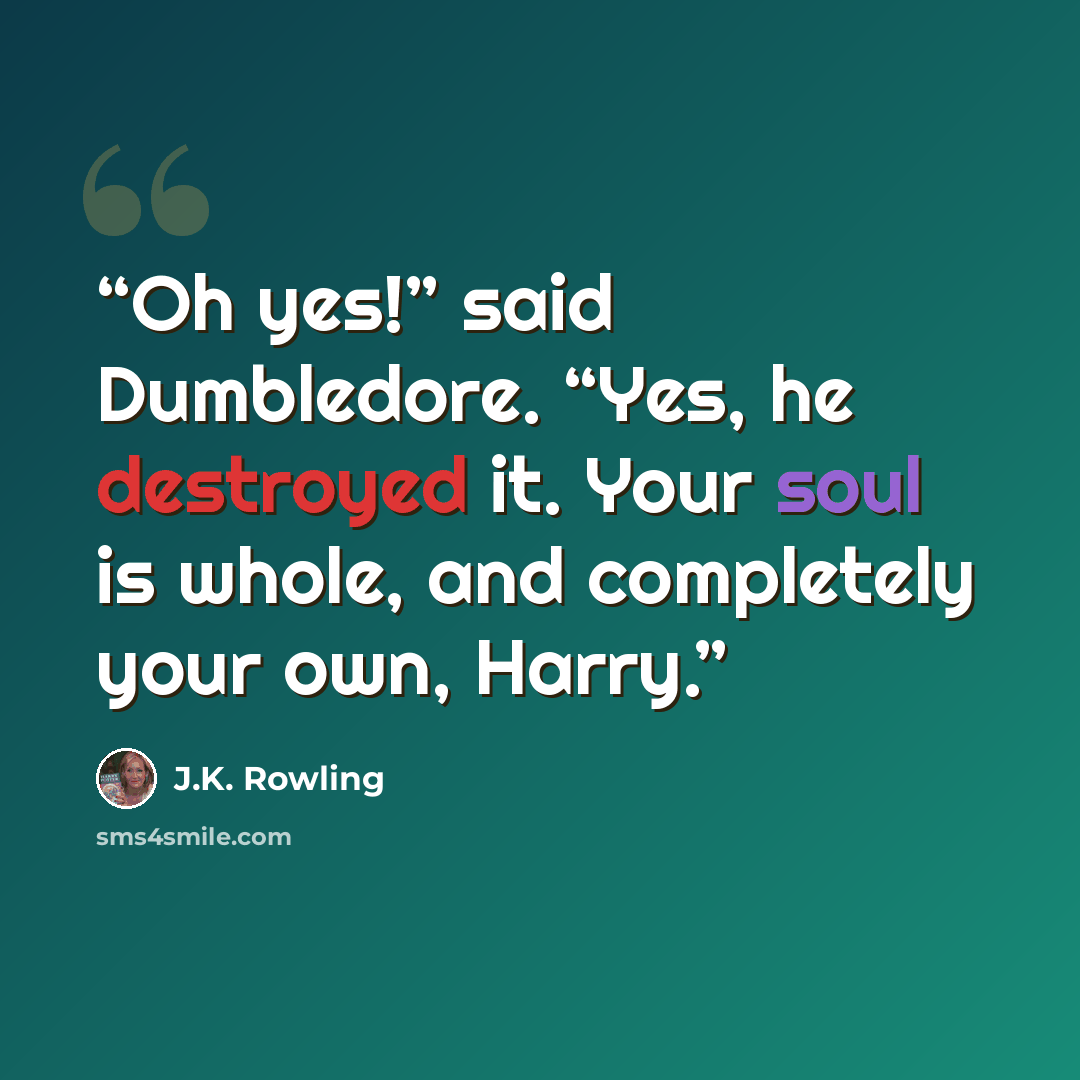 “Oh yes!” said Dumbledore. “Yes, he destroyed it. Your soul is whole, and completely your own, Harry.” quote by J.K. Rowling