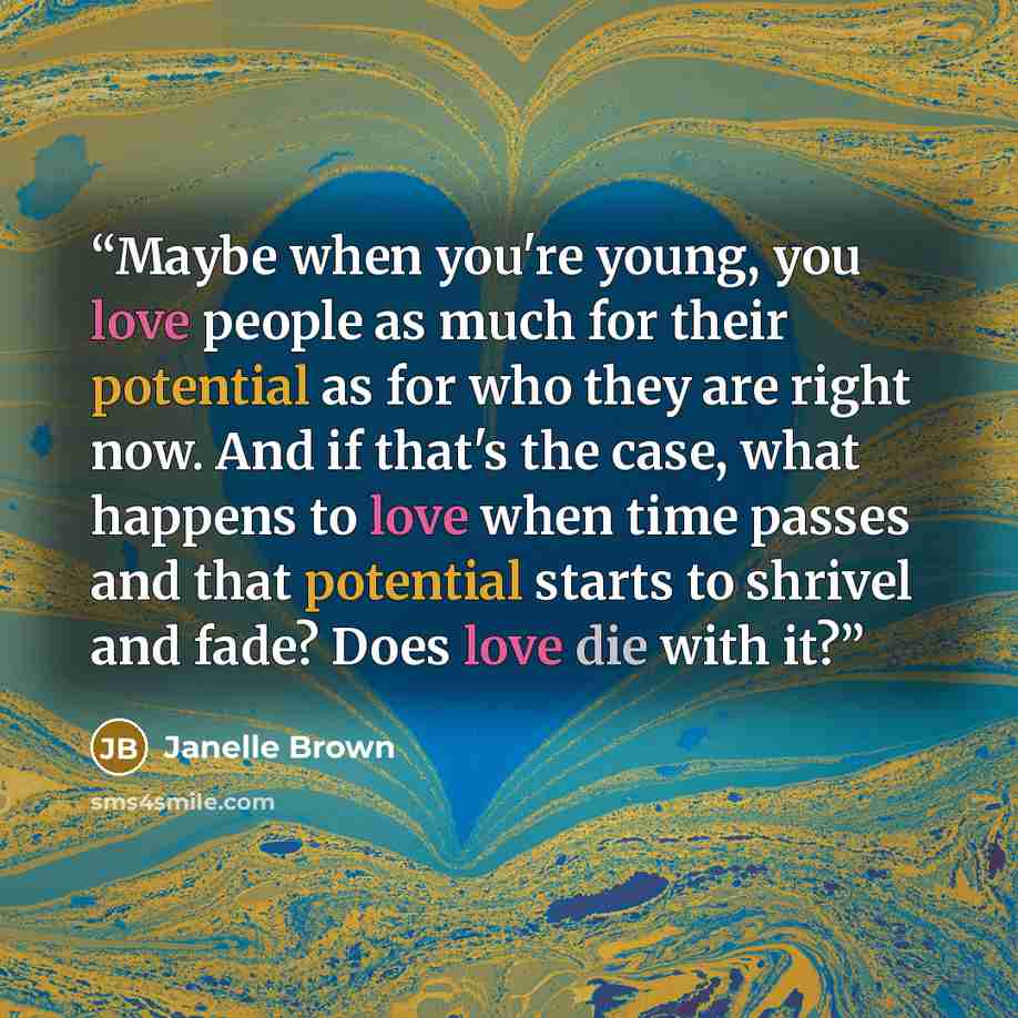 “Maybe when you're young, you love people as much for their potential as for who they are right now. And if that's the case, what happens to love when time passes and that potential starts to shrivel and fade? Does love die with it?” quote by Janelle Brown