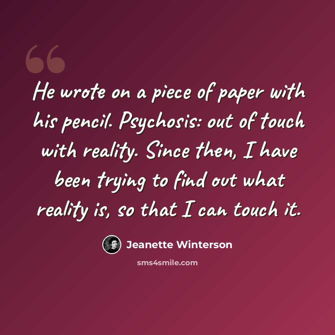 “He wrote on a piece of paper with his pencil. Psychosis: out of touch with reality. Since then, I have been trying to find out what reality is, so that I can touch it.” quote by Jeanette Winterson