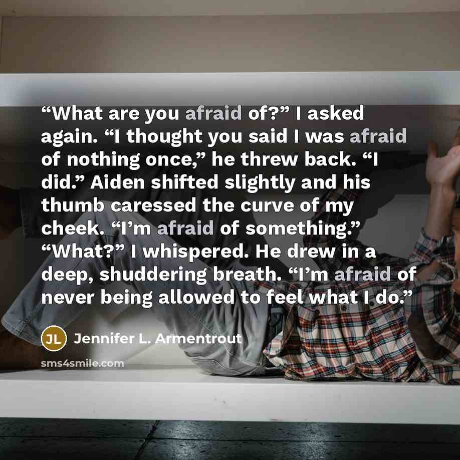 “What are you afraid of?” I asked again. “I thought you said I was afraid of nothing once,” he threw back. “I did.” Aiden shifted slightly and his thumb caressed the curve of my cheek. “I’m afraid of something.” “What?” I whispered. He drew in a deep, shuddering breath. “I’m afraid of never being…” quote by Jennifer L. Armentrout