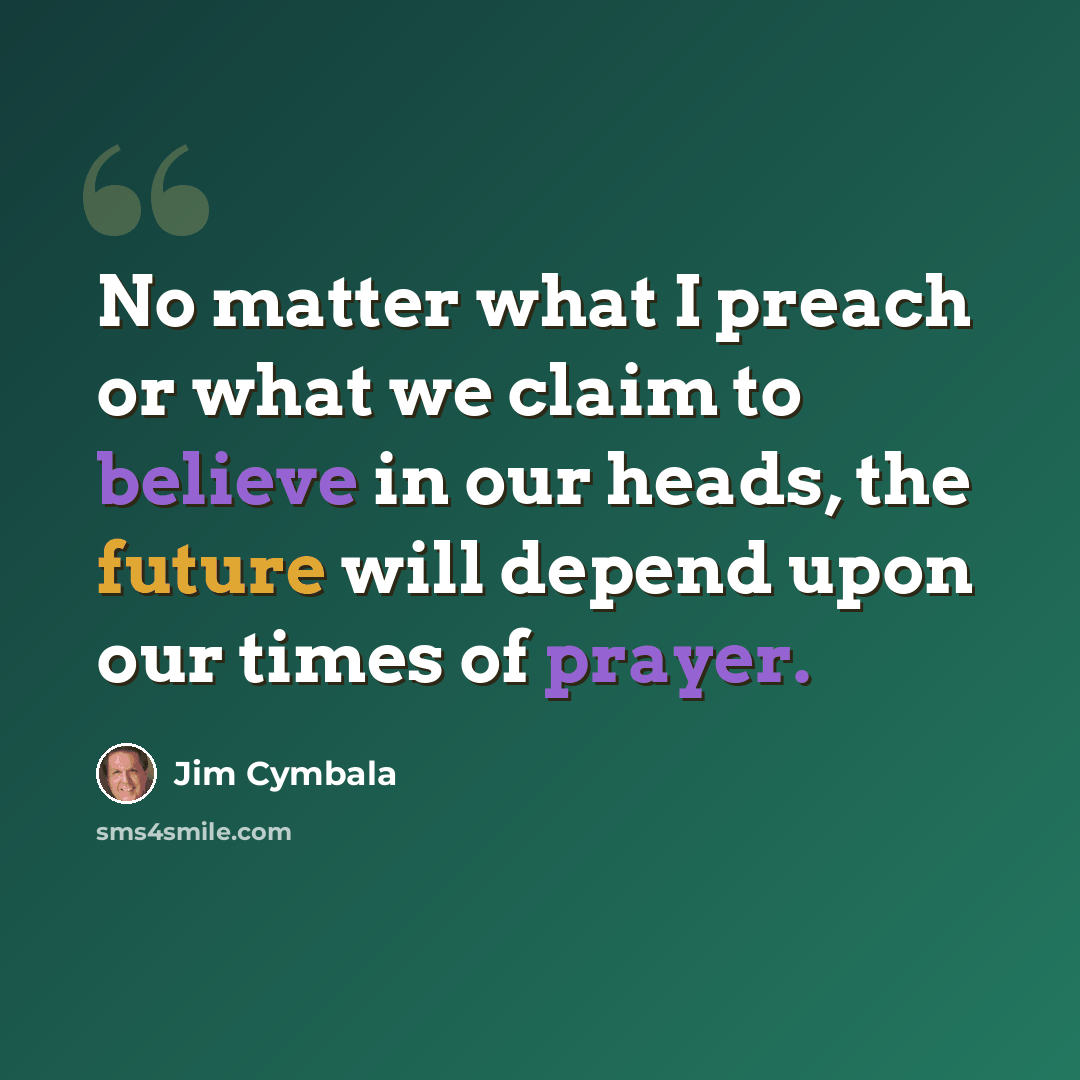 “No matter what I preach or what we claim to believe in our heads, the future will depend upon our times of prayer.” quote by Jim Cymbala