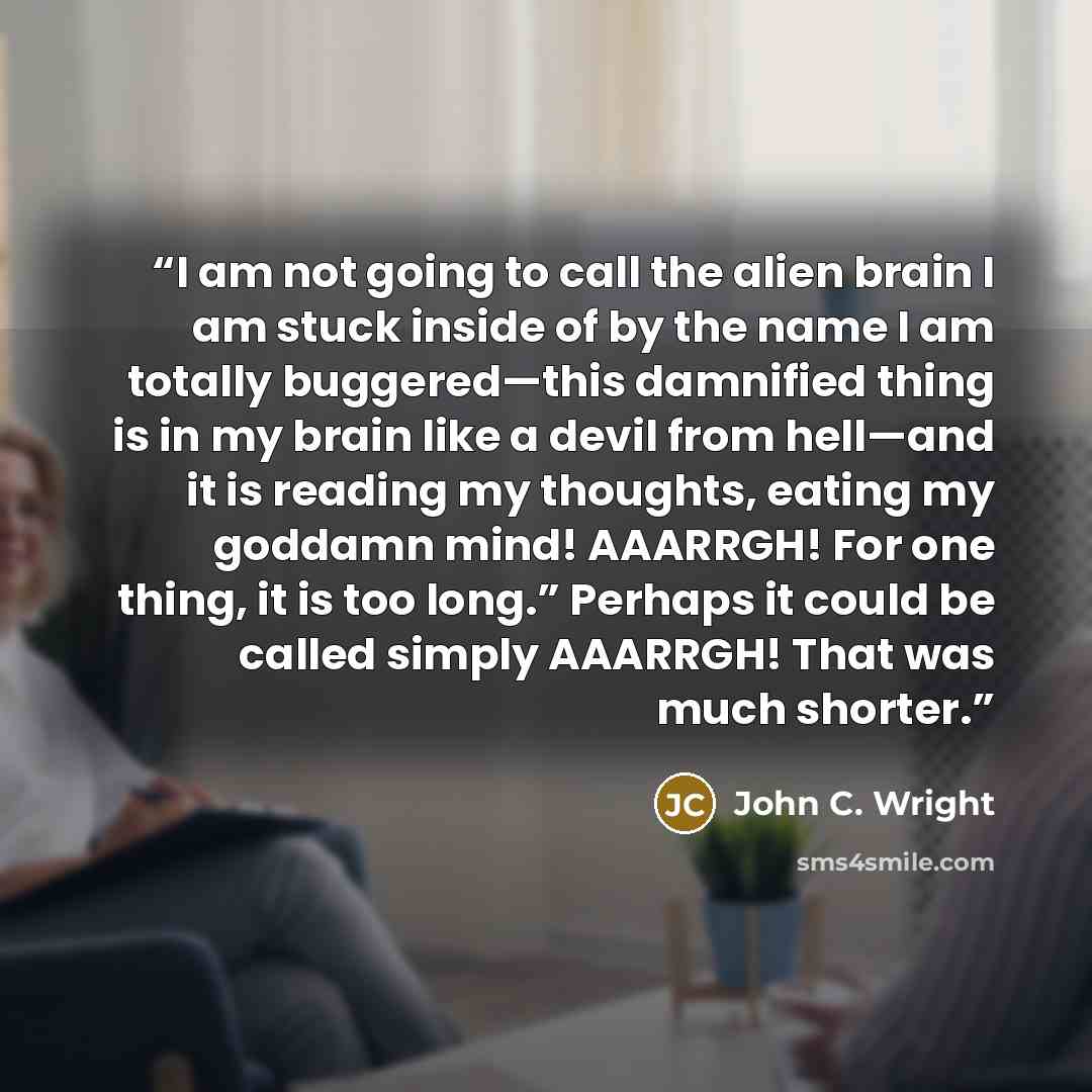 “I am not going to call the alien brain I am stuck inside of by the name I am totally buggered—this damnified thing is in my brain like a devil from hell—and it is reading my thoughts, eating my goddamn mind! AAARRGH! For one thing, it is too long.” Perhaps it could be called simply AAARRGH! That…” quote by John C. Wright