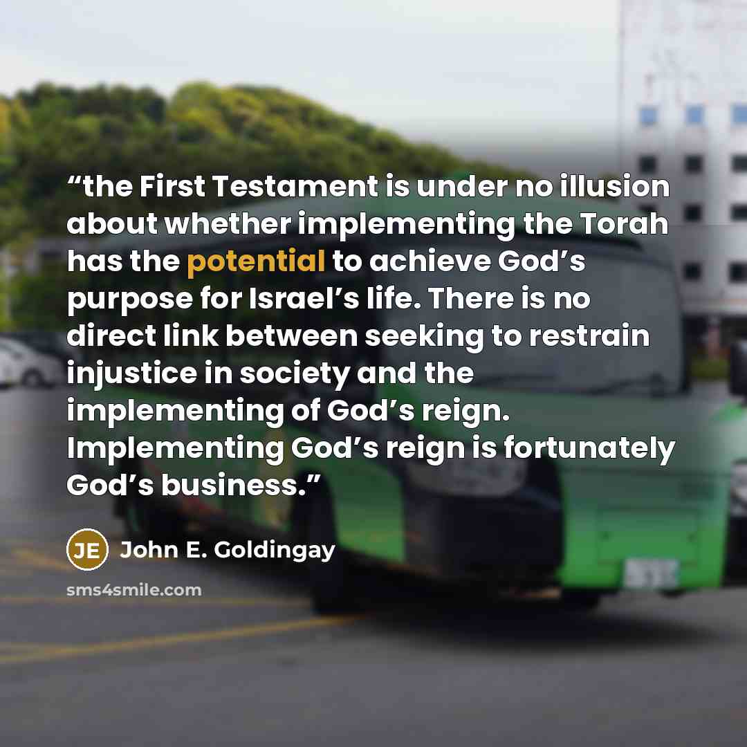 “the First Testament is under no illusion about whether implementing the Torah has the potential to achieve God’s purpose for Israel’s life. There is no direct link between seeking to restrain injustice in society and the implementing of God’s reign. Implementing God’s reign is fortunately God’s…” quote by John E. Goldingay