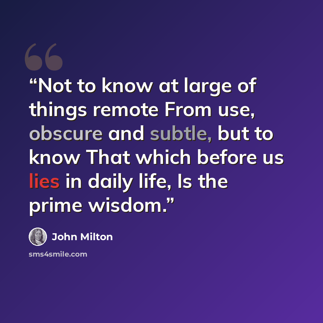 “Not to know at large of things remote From use, obscure and subtle, but to know That which before us lies in daily life, Is the prime wisdom.” quote by John Milton