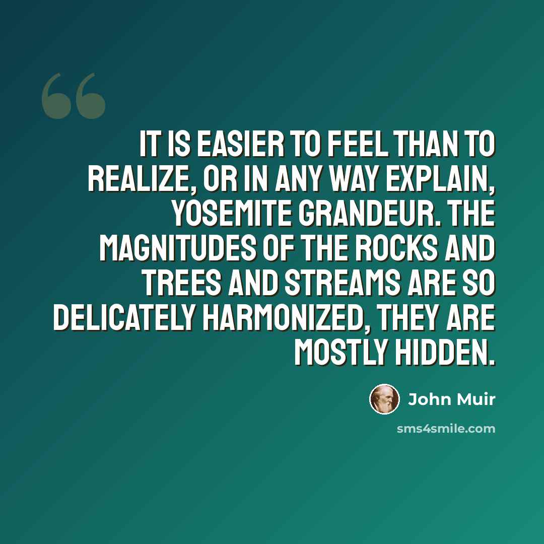 “It is easier to feel than to realize, or in any way explain, Yosemite grandeur. The magnitudes of the rocks and trees and streams are so delicately harmonized, they are mostly hidden.” quote by John Muir