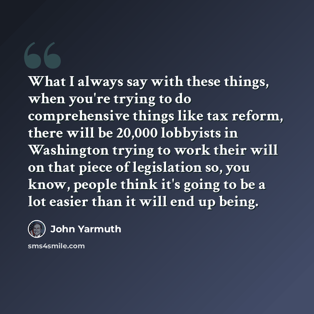 “What I always say with these things, when you're trying to do comprehensive things like tax reform, there will be 20,000 lobbyists in Washington trying to work their will on that piece of legislation so, you know, people think it's going to be a lot easier than it will end up being.” quote by John Yarmuth