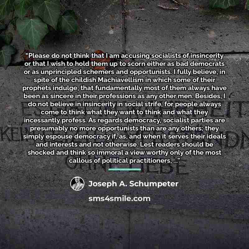 “Please do not think that I am accusing socialists of insincerity or that I wish to hold them up to scorn either as bad democrats or as unprincipled schemers and opportunists. I fully believe, in spite of the childish Machiavellism in which some of their prophets indulge, that fundamentally most of…” quote by Joseph A. Schumpeter