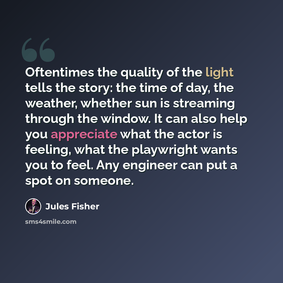 “Oftentimes the quality of the light tells the story: the time of day, the weather, whether sun is streaming through the window. It can also help you appreciate what the actor is feeling, what the playwright wants you to feel. Any engineer can put a spot on someone.” quote by Jules Fisher