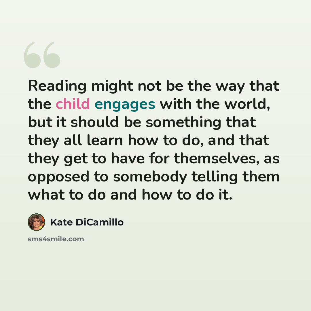 “Reading might not be the way that the child engages with the world, but it should be something that they all learn how to do, and that they get to have for themselves, as opposed to somebody telling them what to do and how to do it.” quote by Kate DiCamillo