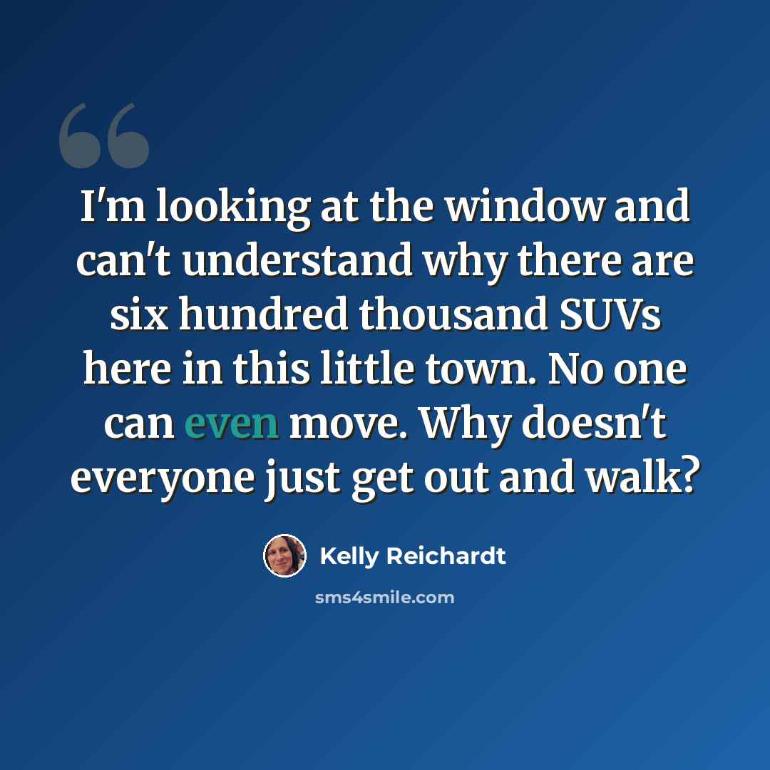 “I'm looking at the window and can't understand why there are six hundred thousand SUVs here in this little town. No one can even move. Why doesn't everyone just get out and walk?” quote by Kelly Reichardt