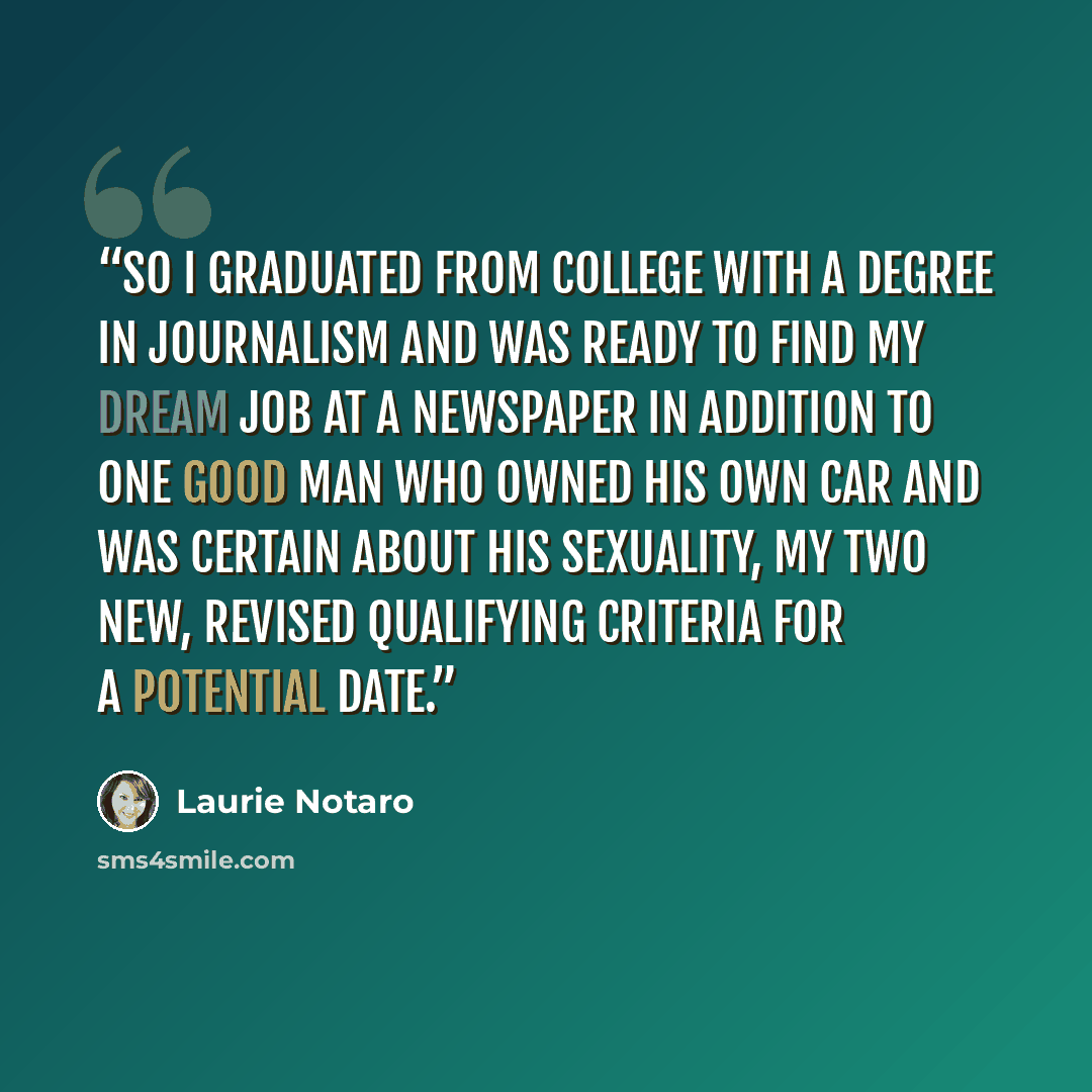 “So I graduated from college with a degree in journalism and was ready to find my dream job at a newspaper in addition to one good man who owned his own car and was certain about his sexuality, my two new, revised qualifying criteria for a potential date.” quote by Laurie Notaro