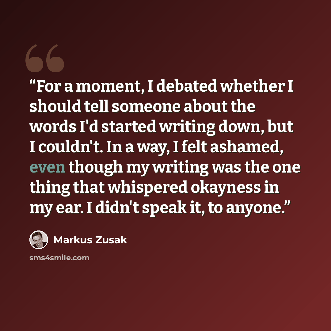 “For a moment, I debated whether I should tell someone about the words I'd started writing down, but I couldn't. In a way, I felt ashamed, even though my writing was the one thing that whispered okayness in my ear. I didn't speak it, to anyone.” quote by Markus Zusak