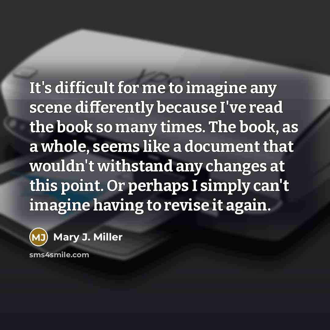 “It's difficult for me to imagine any scene differently because I've read the book so many times. The book, as a whole, seems like a document that wouldn't withstand any changes at this point. Or perhaps I simply can't imagine having to revise it again.” quote by Mary J. Miller
