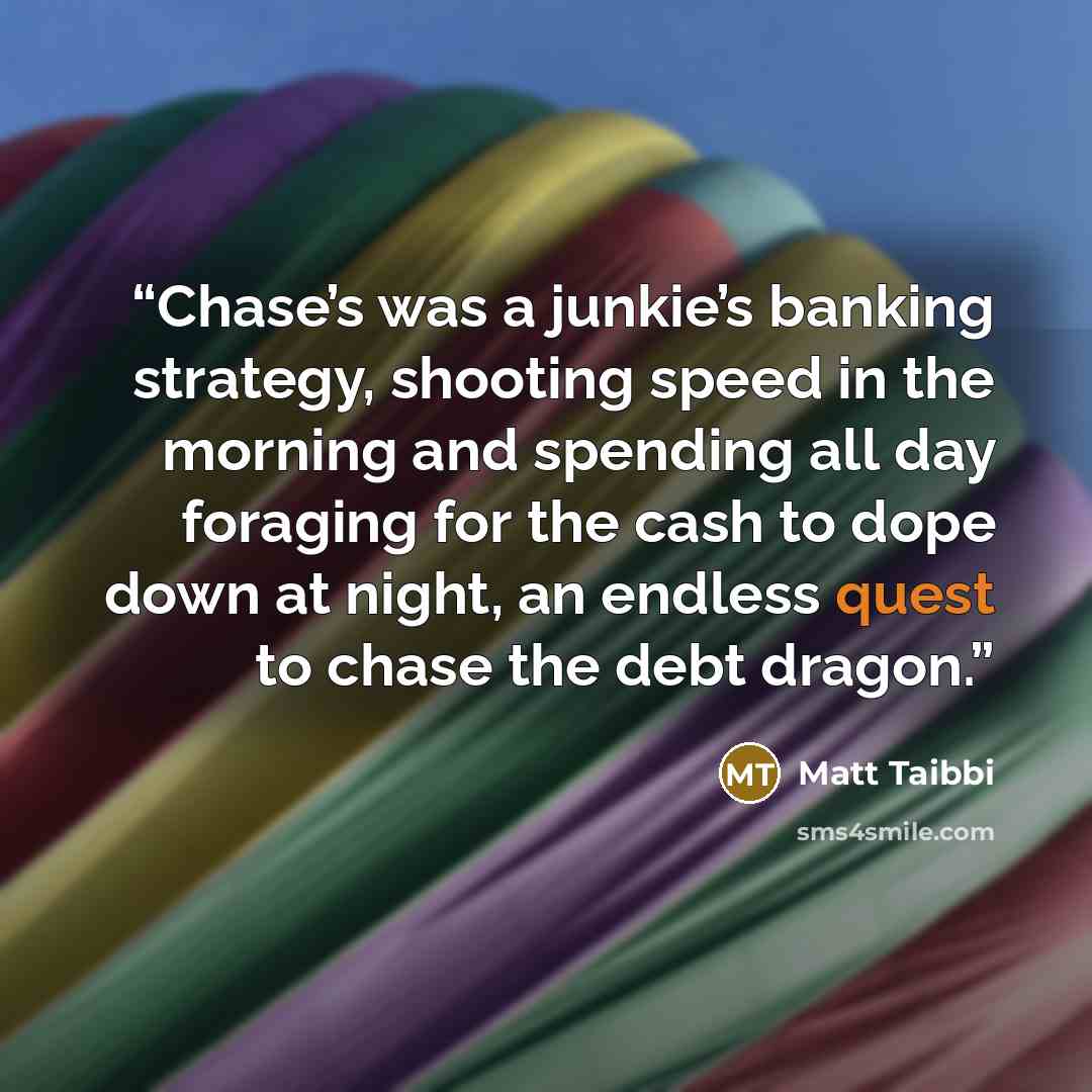 “Chase’s was a junkie’s banking strategy, shooting speed in the morning and spending all day foraging for the cash to dope down at night, an endless quest to chase the debt dragon.” quote by Matt Taibbi