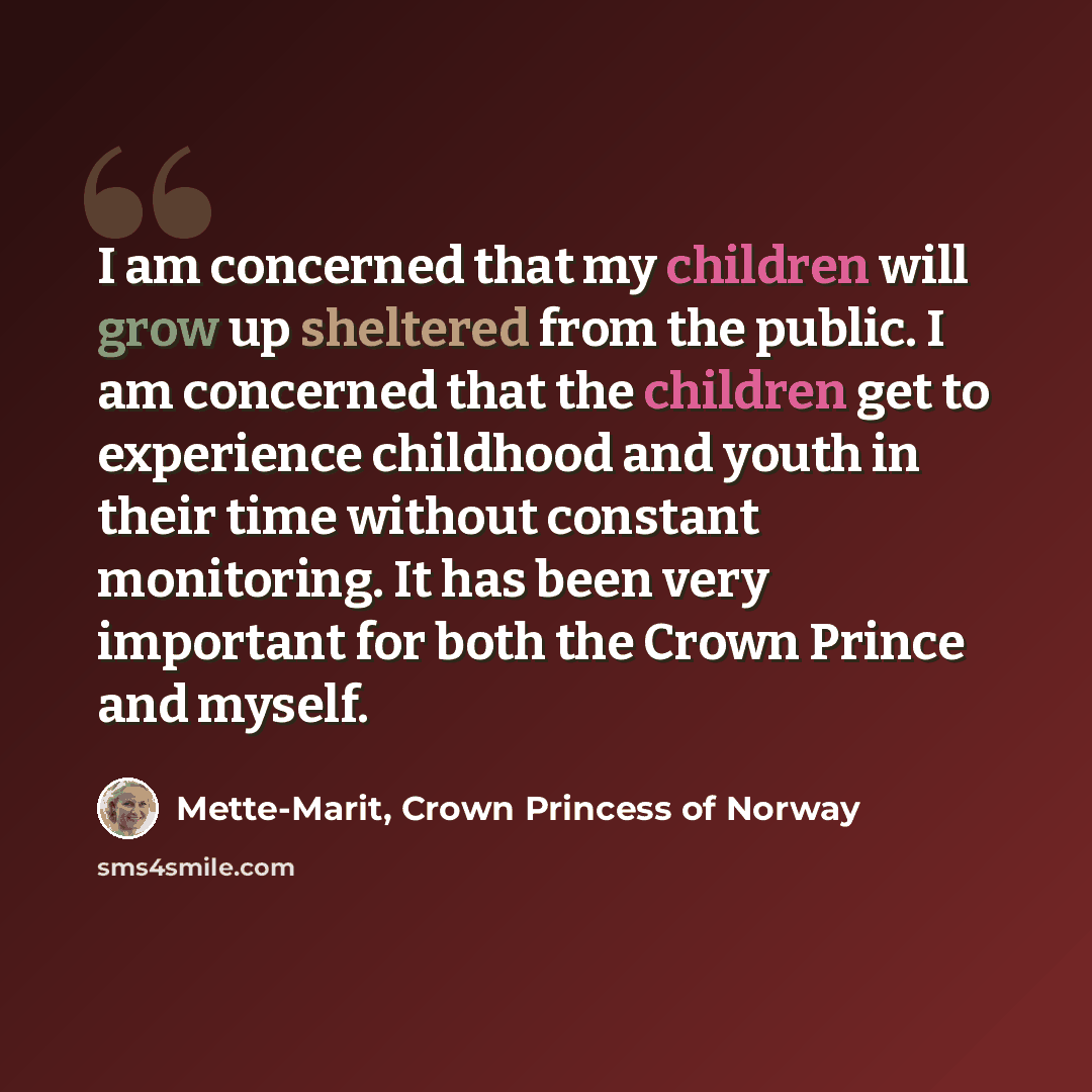 “I am concerned that my children will grow up sheltered from the public. I am concerned that the children get to experience childhood and youth in their time without constant monitoring. It has been very important for both the Crown Prince and myself.” quote by Mette-Marit, Crown Princess of Norway