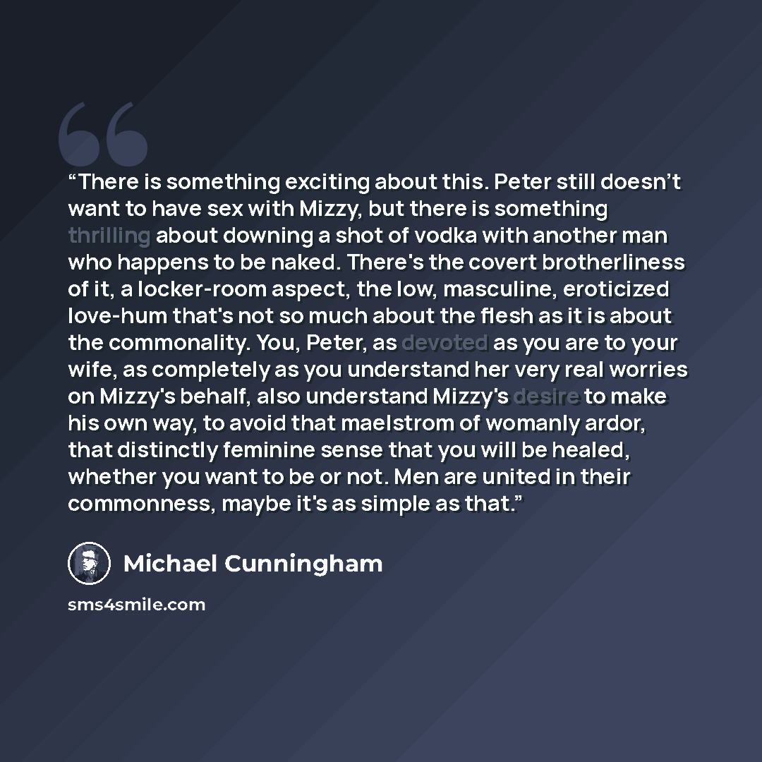 “There is something exciting about this. Peter still doesn't want to have sex with Mizzy, but there is something thrilling about downing a shot of vodka with another man who happens to be naked. There's the covert brotherliness of it, a locker-room aspect, the low, masculine, eroticized love-hum…” quote by Michael Cunningham
