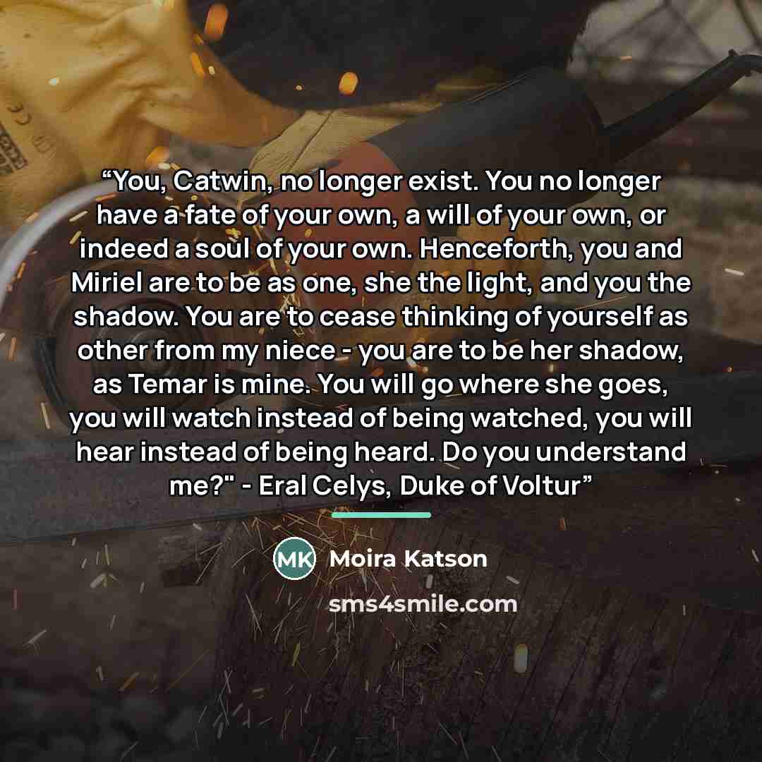 “You, Catwin, no longer exist. You no longer have a fate of your own, a will of your own, or indeed a soul of your own. Henceforth, you and Miriel are to be as one, she the light, and you the shadow. You are to cease thinking of yourself as other from my niece - you are to be her shadow, as Temar…” quote by Moira Katson