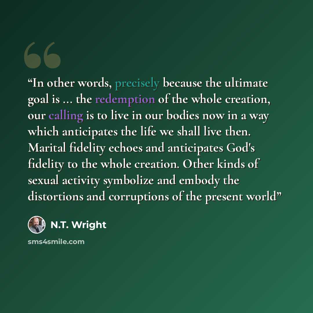 “In other words, precisely because the ultimate goal is ... the redemption of the whole creation, our calling is to live in our bodies now in a way which anticipates the life we shall live then. Marital fidelity echoes and anticipates God's fidelity to the whole creation. Other kinds of sexual…” quote by N.T. Wright