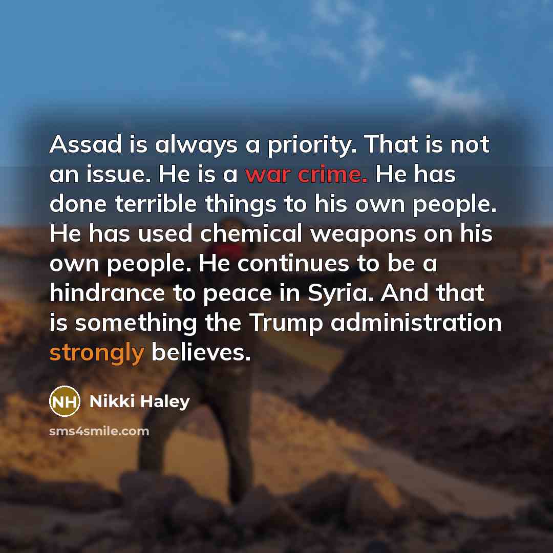 “Assad is always a priority. That is not an issue. He is a war crime. He has done terrible things to his own people. He has used chemical weapons on his own people. He continues to be a hindrance to peace in Syria. And that is something the Trump administration strongly believes.” quote by Nikki Haley