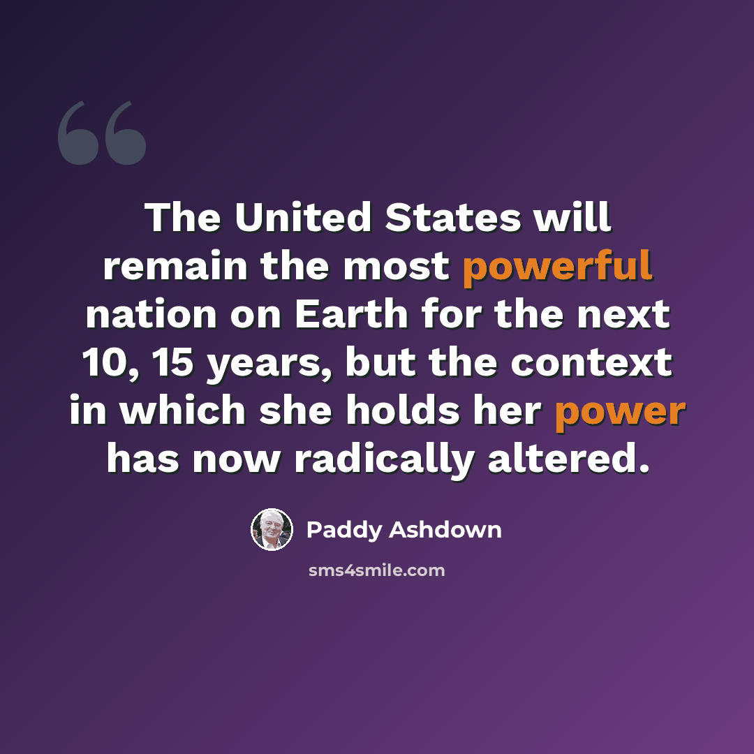 “The United States will remain the most powerful nation on Earth for the next 10, 15 years, but the context in which she holds her power has now radically altered.” quote by Paddy Ashdown