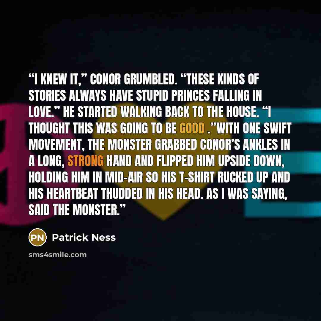 “I knew it,” Conor grumbled. “These kinds of stories always have stupid princes falling in love.” He started walking back to the house. “I thought this was going to be good .”With one swift movement, the monster grabbed Conor’s ankles in a long, strong hand and flipped him upside down, holding him…” quote by Patrick Ness