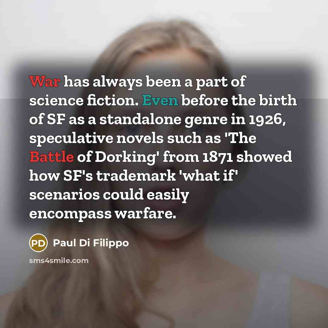 “War has always been a part of science fiction. Even before the birth of SF as a standalone genre in 1926, speculative novels such as 'The Battle of Dorking' from 1871 showed how SF's trademark 'what if' scenarios could easily encompass warfare.” quote by Paul Di Filippo