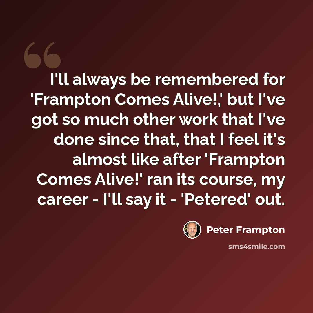 “I'll always be remembered for 'Frampton Comes Alive!,' but I've got so much other work that I've done since that, that I feel it's almost like after 'Frampton Comes Alive!' ran its course, my career - I'll say it - 'Petered' out.” quote by Peter Frampton