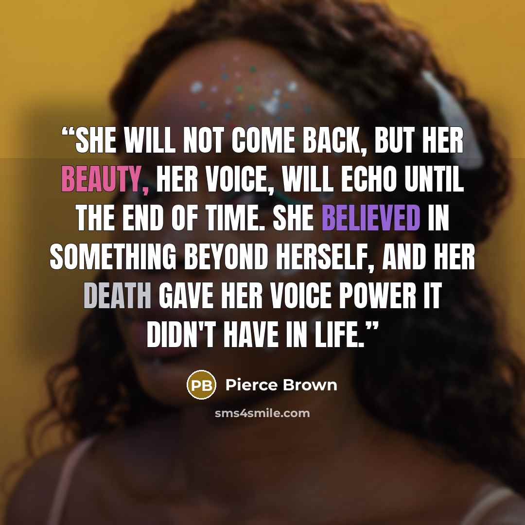 “She will not come back, but her beauty, her voice, will echo until the end of time. She believed in something beyond herself, and her death gave her voice power it didn't have in life.” quote by Pierce Brown
