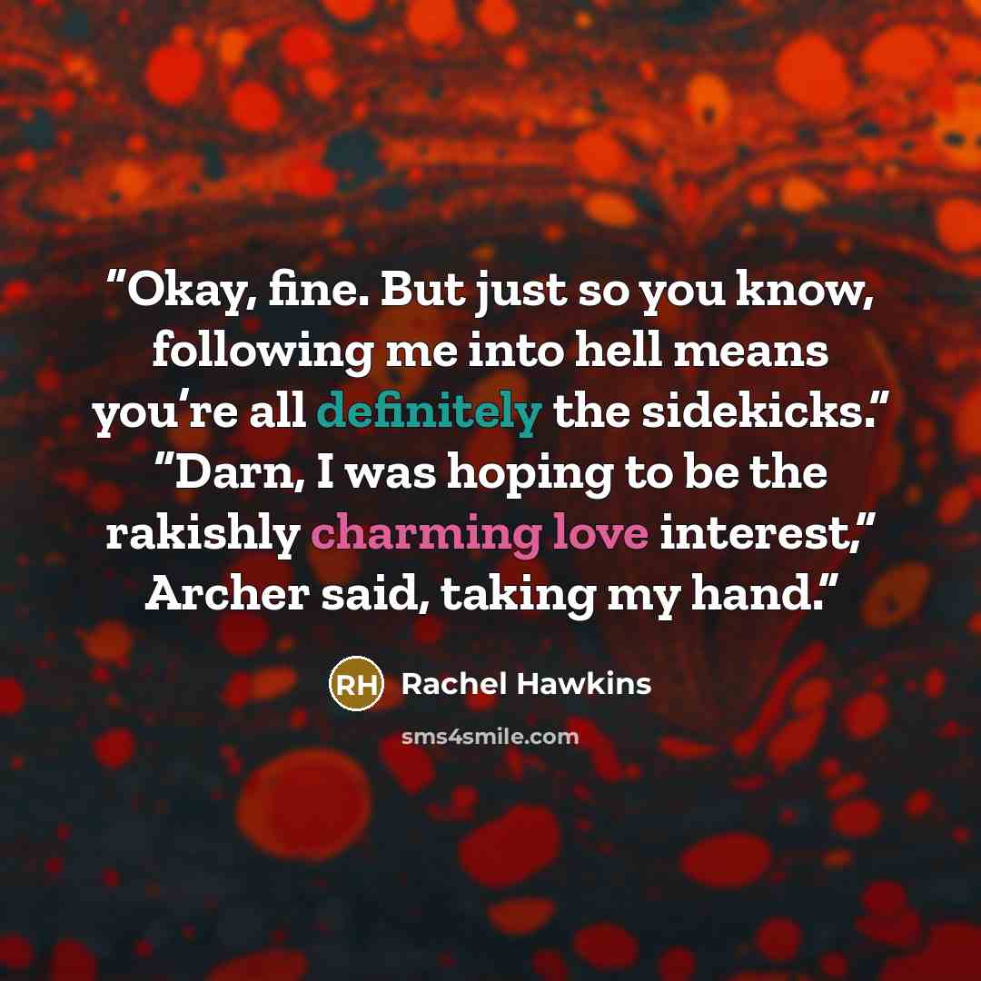 “Okay, fine. But just so you know, following me into hell means you’re all definitely the sidekicks.” “Darn, I was hoping to be the rakishly charming love interest,” Archer said, taking my hand.” quote by Rachel Hawkins