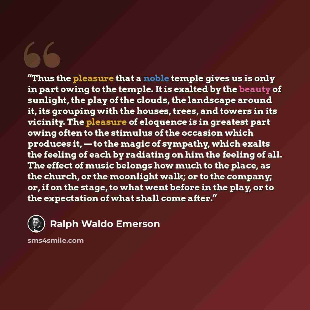 “Thus the pleasure that a noble temple gives us is only in part owing to the temple. It is exalted by the beauty of sunlight, the play of the clouds, the landscape around it, its grouping with the houses, trees, and towers in its vicinity. The pleasure of eloquence is in greatest part owing often…” quote by Ralph Waldo Emerson