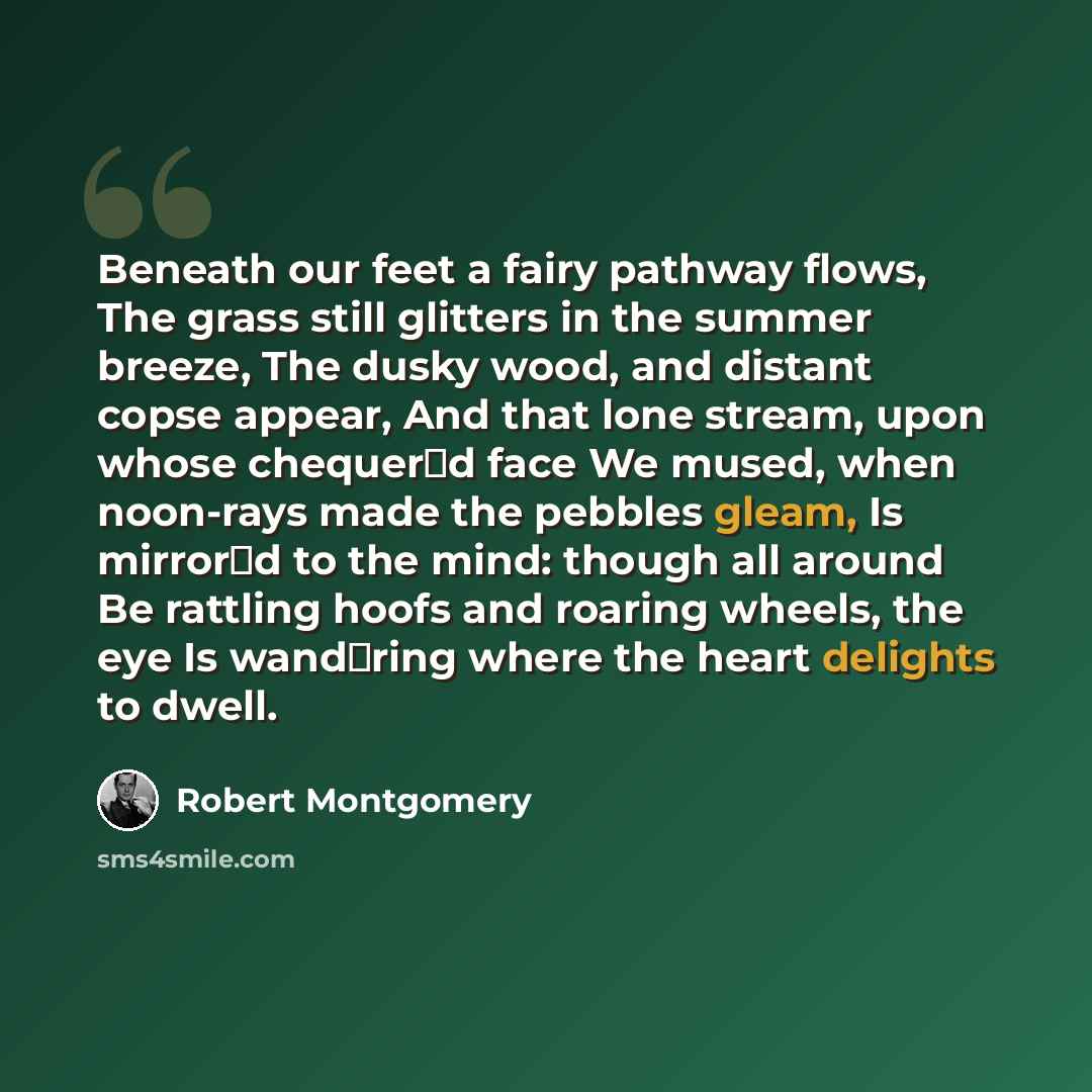“Beneath our feet a fairy pathway flows, The grass still glitters in the summer breeze, The dusky wood, and distant copse appear, And that lone stream, upon whose chequerd face We mused, when noon-rays made the pebbles gleam, Is mirrord to the mind: though all around Be rattling hoofs and roaring…” quote by Robert Montgomery