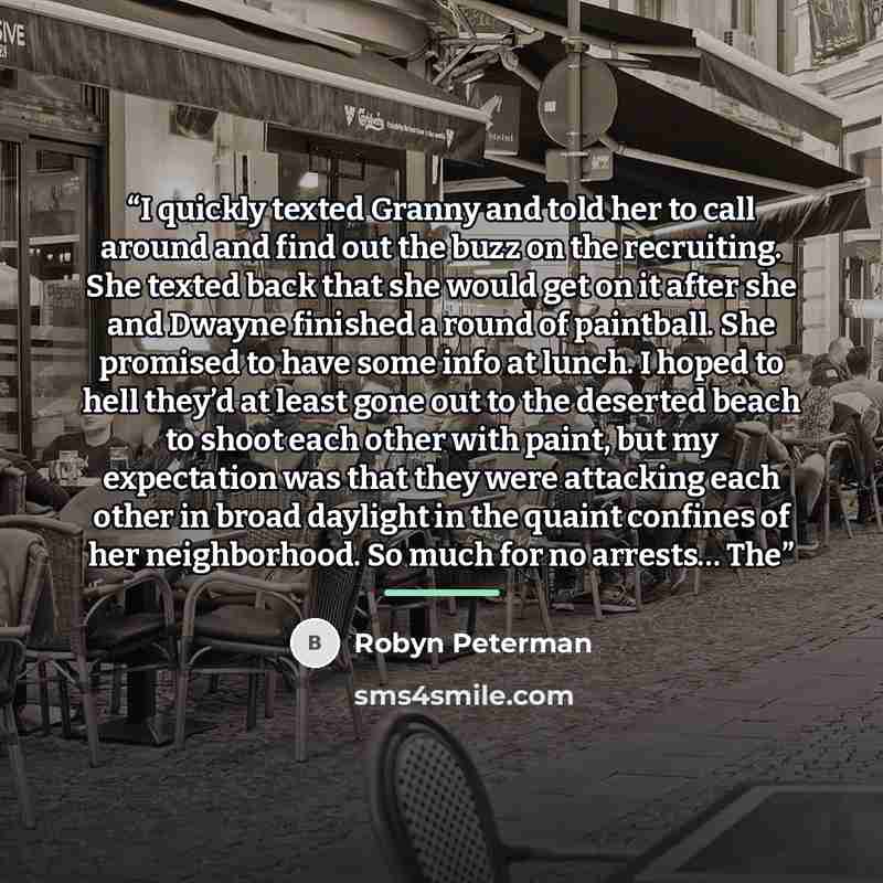 “I quickly texted Granny and told her to call around and find out the buzz on the recruiting. She texted back that she would get on it after she and Dwayne finished a round of paintball. She promised to have some info at lunch. I hoped to hell they’d at least gone out to the deserted beach to shoot…” quote by Robyn Peterman