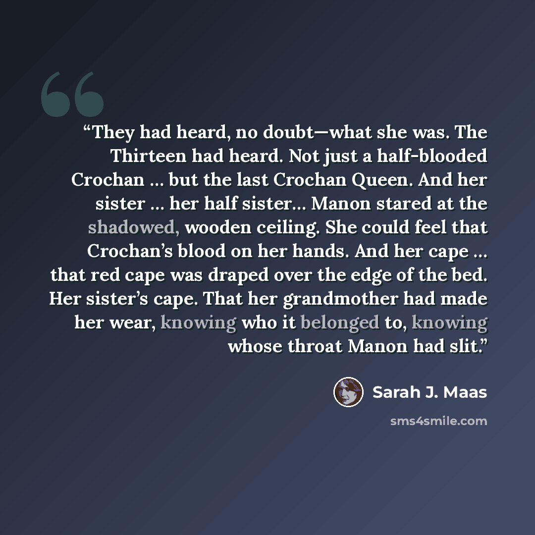 “They had heard, no doubt—what she was. The Thirteen had heard. Not just a half-blooded Crochan … but the last Crochan Queen. And her sister … her half sister… Manon stared at the shadowed, wooden ceiling. She could feel that Crochan’s blood on her hands. And her cape … that red cape was draped…” quote by Sarah J. Maas