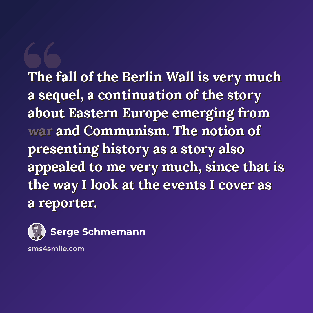 “The fall of the Berlin Wall is very much a sequel, a continuation of the story about Eastern Europe emerging from war and Communism. The notion of presenting history as a story also appealed to me very much, since that is the way I look at the events I cover as a reporter.” quote by Serge Schmemann