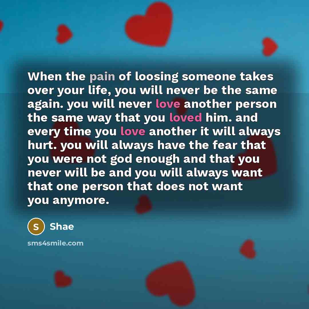 “When the pain of loosing someone takes over your life, you will never be the same again. you will never love another person the same way that you loved him. and every time you love another it will always hurt. you will always have the fear that you were not god enough and that you never will be…” quote by Shae
